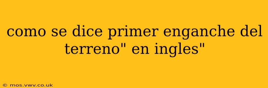 como se dice primer enganche del terreno" en ingles"