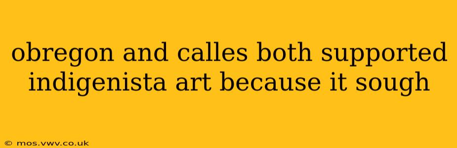 obregon and calles both supported indigenista art because it sough