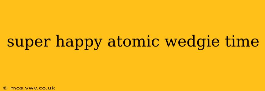 super happy atomic wedgie time super happy atomic wedgie time