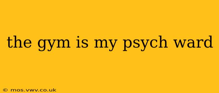 the gym is my psych ward