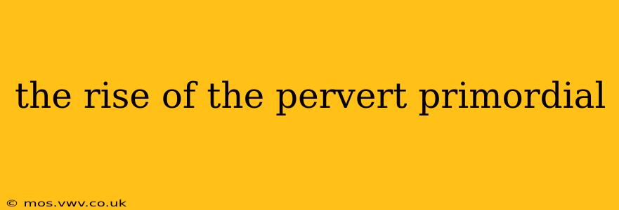 the rise of the pervert primordial the rise of the pervert primordial